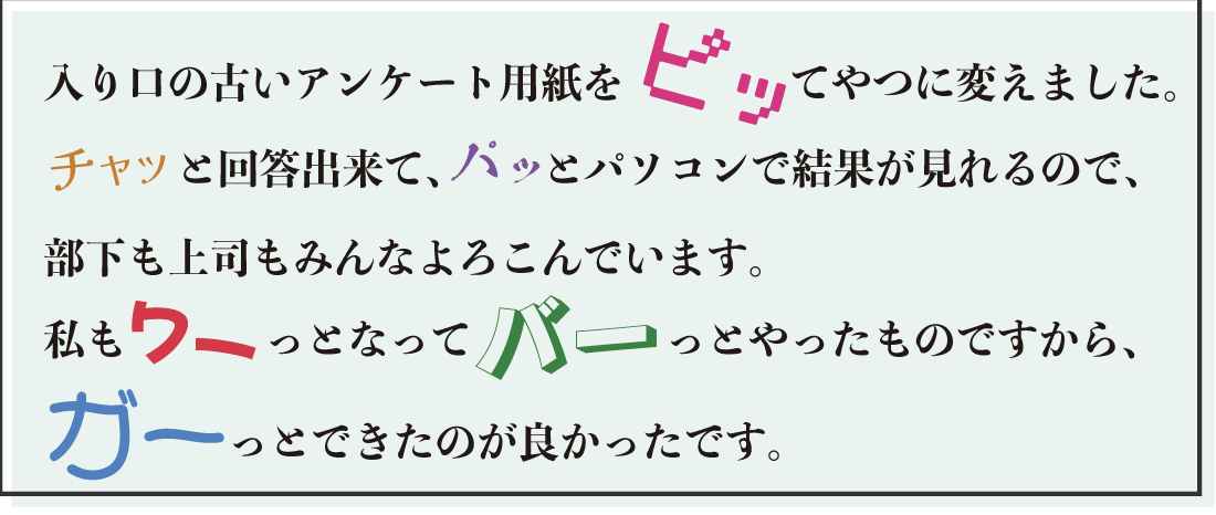 入り口の古いアンケート用紙を ピッ てやつに変えました。 チャッ と回答出来て、パッ とパソコンで結果が見れるので、部下も上司もみんなよろこんでいます。私も ワー っとなって バー っとやったものですから、 ガー っとできたのが良かったです。